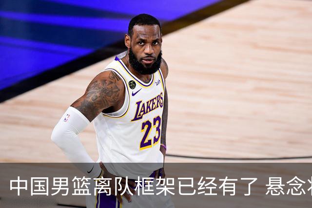 中国男篮离队框架已经有了 悬念将保持到最后