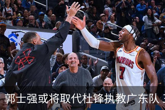 郭士强或将取代杜锋执教广东队 三位主力球员状态爆棚助中国男篮获胜
